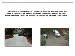O que de repente desaparece nas cidades são os carros. Eles vêm vindo, vêm
  vindo, e, de repente, no meio do quarteirão, eles dobram à direita e somem.
Disseram-me que somem em edifícios-garagem ou em garagens subterrâneas.
 