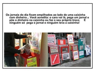 Os jornais do dia ficam empilhados ao lado de uma caixinha
  com dinheiro... Você acredita: o cara vai lá, pega um jornal e
  põe o dinheiro na caixinha ou faz o seu próprio troco. E
  ninguém só pega o jornal e ninguém leva a caixinha!
 