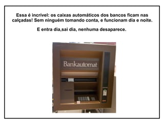 Essa é incrível: os caixas automáticos dos bancos ficam nas calçadas! Sem ninguém tomando conta, e funcionam dia e noite.  E entra dia,sai dia, nenhuma desaparece.   