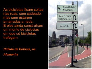 As bicicletas ficam soltas nas ruas, com cadeado, mas sem estarem amarradas a nada. E eles ainda construíram um monte de ciclovias em que só bicicletas trafegam. Cidade de Colônia, na Alemanha   