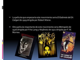  La película que empezaría este movimiento seria El Gabinete del Dr.
Caligari de 1919 dirigida por Robert Wiene.
 Otra película importante de este movimiento seria Metropolis de
1926 dirigida por Fritz Lang y Nosferatu de 1922 dirigida por F.W.
Murnau.
 