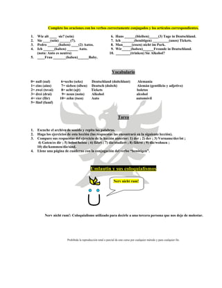 Complete las oraciones con los verbos correctamente conjugados y los artículos correspondientes.
1. Wie alt ____ sie? (sein) 6. Hans ______(bleiben)_____(3) Tage in Deutschland.
2. Sie ____(sein) ______(7). 7. Ich _______(benötigen) _________(unos) Tickets.
3. Pedro ______(haben) ____(2) Autos. 8. Man_____(essen) nicht im Park.
4. Ich ______(haben) ______ Auto. 9. Wir_____(haben)______Freunde in Deutschland.
(nota: Auto es neutro) 10. ________(trinken) Sie Alkohol?
5. ____Frau _______(haben)______Baby.
Vocabulario
0= null (nul) 6=sechs (seks) Deutschland (doitchlant) Alemania
1= eins (ains) 7= sieben (siben) Deutsch (doitch) Alemán (gentilicio y adjetivo)
2= zwei (tsvai) 8= acht (ajt) Tickets boletos
3= drei (drai) 9= neun (noin) Alkohol alcohol
4= vier (fiir) 10= zehn (tsen) Auto automóvil
5= fünf (fumf)
Tarea
1. Escuche el archivo de sonido y repita las palabras.
2. Haga los ejercicios de esta lección (las respuestas las encontrará en la siguiente lección).
3. Compare sus respuestas del ejercicio de la lección anterior: 1) der ; 2) der ; 3) Vorname/der/ist ;
4) Guten/es dir ; 5) heisst/heisse ; 6) fährt ; 7) die/studiert ; 8) fährst ; 9) die/wohnen ;
10) die/kommen/die/sind.
4. Llene una página de cuaderno con la conjugación del verbo “benötigen”.
Umlautin y sus coloquialismos
Nerv nicht rum!
Nerv nicht rum!: Coloquialismo utilizado para decirle a una tercera persona que nos deje de molestar.
Prohibida la reproducción total o parcial de este curso por cualquier método y para cualquier fin.
 