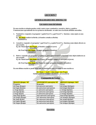 LECCION 7
GENERALIDADES DEL IDIOMA VII
Los cuatro casos del alemán
En una oración en alemán pueden existir cuatro casos: nominativo, acusativo, dativo y genitivo.
Comenzaremos aprendiendo los tres primeros declinando en cada caso al artículo definido masculino.
1. Nominativo: responde a la pregunta “¿quién?(wer?) o ¿qué?(was?)” y funciona como sujeto en una
oración.
Ej. der Mann studiert in Berlin. (el hombre estudia en Berlín)
(nominativo)
2. Acusativo: responde a la pregunta “¿qué?(was?) o ¿a quién?(wen?)” y funciona como objeto directo en
una oración.
Ej. der Mann kauft den Wagen. (el hombre compra el carro)
(acusativo)
die Frau fragt den Mann. ( la mujer pregunta al hombre)
(acusativo)
3. Dativo: responde a la pregunta “¿a quién? o ¿para quién?(wem?)” y funciona como objeto indirecto en
una oración.
Ej. der Mann kauft dem Junge den Wagen. (el hombre compra el carro para el joven)
(dativo)
die Frau fragt dem Mann den Name. (la mujer pregunta el nombre al hombre)
(dativo)
En esta última oración se puede notar que la posición de estos tres casos en una oración es:
Der Mann + kauft + dem Junge+ den Wagen
NOMINATIVO+VERBO+ DATIVO + ACUSATIVO
Conjugación de Verbos
FRAGEN (fjragn) “R” ANTWORTEN (antvojrtn) “R” BRINGEN (bjringn) “R/I”
Preguntar Responder Llevar
ich frage (fjrague) ich antworte (antvojrte) ich bringe (bjringue)
du fragst (fjrakst) du antwortest (antvojrtest) du bringst (bjrinkst)
er fragt (fjrakt) er antwortet (antvojrtet) er bringt (bjrinkt)
sie fragt (fjrakt) sie antwortet (antvojrtet) sie bringt (bjrinkt)
es fragt (fjrakt) es antwortet (antvojrtet) es bringt (bjrinkt)
man fragt (fjrakt) man antwortet (antvojrtet) man bringt (bjrinkt)
wir fragen (fjragn) wir antworten (antvojrtn) wir bringen (bjringn)
ihr fragt (fjrakt) ihr antwortet (antvojrtet) ihr bringt (bjrinkt)
sie fragen (fjragn) sie antworten (antvojrtn) sie bringen (bjringn)
Sie fragen (fjragn) Sie antworten (antvojrtn) Sie bringen (bjringn)
Ejercicios
 