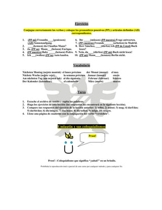 Ejercicios
Conjugue correctamente los verbos y coloque los pronombres posesivos (PP) y artículos definidos (AD)
correspondientes.
1. (PP mi) Freundin____(geniessen) 6. Ihr _____(müssen) (PP nuestra) Frage antworten.
(AD) Sonnenaufgang. 7. (PP vuestros) Freunde_______(arbeiten) in Madrid.
2. ____(kennen) du Claudias Mann? 8. Herr Sánchez, ____(dürfen) ich (PP de Usted) Buch
3. Ja, (PP su) Mann___(heissen) Enrique. lesen?
4. (PP nuestro) Baby _____(heissen) Pedro. 9. Nein, du____(dürfen) (PP mi) Buch nicht lesen!
5. Ich ___(wollen) (PP tu) Auto kaufen. 10. (PP mi) Mann____(kennen) Berlin nicht.
Vocabulario
Nächsten Montag (nejstn montak) el lunes próximo der Monat (monat) el mes
Nächste Woche (nejste voje) la semana próxima Januar (ianuar) enero
Am nächsten Tag (am nejsten tak) al día siguiente Februar (februar) febrero
Der Kalender (kalendear) el calendario März (merts) marzo
Tarea
1. Escuche el archivo de sonido y repita las palabras.
2. Haga los ejercicios de esta lección (las respuestas las encontrará en la siguiente lección).
3. Compare sus respuestas del ejercicio de la lección anterior: 1) sollst; 2) müsst; 3) mag; 4) darf/das;
5) darfst/das; 6) die/mögen; 7) das/muss; 8) die/sollen; 9) mögt; 10) mögen.
4. Llene una página de cuaderno con la conjugación del verbo “verstehen”.
Umlautin y sus coloquialismos
Prost!
Prost! : Coloquialismo que significa “¡salud!” en un brindis.
Prohibida la reproducción total o parcial de este curso por cualquier método y para cualquier fin.
 