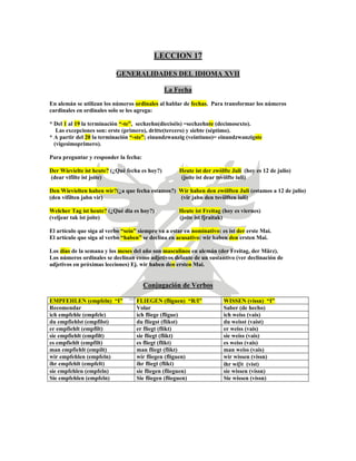 LECCION 17
GENERALIDADES DEL IDIOMA XVII
La Fecha
En alemán se utilizan los números ordinales al hablar de fechas. Para transformar los números
cardinales en ordinales solo se les agrega:
* Del 1 al 19 la terminación “-te”, sechzehn(dieciséis) =sechzehnte (decimosexto).
Las excepciones son: erste (primero), dritte(tercero) y siebte (séptimo).
* A partir del 20 la terminación “-ste”; einundzwanzig (veintiuno)= einundzwanzigste
(vigesimoprimero).
Para preguntar y responder la fecha:
Der Wievielte ist heute? (¿Qué fecha es hoy?) Heute ist der zwölfte Juli (hoy es 12 de julio)
(dear vifilte ist joite) (joite ist dear tsvölfte iuli)
Den Wievielten haben wir?(¿a que fecha estamos?) Wir haben den zwölften Juli (estamos a 12 de julio)
(den vifilten jabn vir) (vir jabn den tsvölften iuli)
Welcher Tag ist heute? (¿Qué dia es hoy?) Heute ist Freitag (hoy es viernes)
(veljear tak ist joite) (joite ist fjraitak)
El artículo que siga al verbo “sein” siempre va a estar en nominativo: es ist der erste Mai.
El artículo que siga al verbo “haben” se declina en acusativo: wir haben den ersten Mai.
Los días de la semana y los meses del año son masculinos en alemán (der Freitag, der März).
Los números ordinales se declinan como adjetivos delante de un sustantivo (ver declinación de
adjetivos en próximas lecciones) Ej. wir haben den ersten Mai.
Conjugación de Verbos
EMPFEHLEN (empfeln) “I” FLIEGEN (fliguen) “R/I” WISSEN (vissn) “I”
Recomendar Volar Saber (de hecho)
ich empfehle (empfele) ich fliege (fligue) ich weiss (vais)
du empfiehlst (empfilst) du fliegst (flikst) du weisst (vaist)
er empfiehlt (empfilt) er fliegt (flikt) er weiss (vais)
sie empfiehlt (empfilt) sie fliegt (flikt) sie weiss (vais)
es empfiehlt (empfilt) es fliegt (flikt) es weiss (vais)
man empfiehlt (empilt) man fliegt (flikt) man weiss (vais)
wir empfehlen (empfeln) wir fliegen (fliguen) wir wissen (vissn)
ihr empfehlt (empfelt) ihr fliegt (flikt) ihr wiβt (vist)
sie empfehlen (empfeln) sie fliegen (flieguen) sie wissen (vissn)
Sie empfehlen (empfeln) Sie fliegen (flieguen) Sie wissen (vissn)
 
