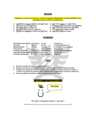 Ejercicios
Conjugue los verbos correctamente y escriba los artículos definidos(AD), artículos indefinidos (AI) y
pronombres posesivos (PP) correspondientes.
1. (AD)Mädchen (legen) (AI)Buch auf (AD) Sessel. 6. (AD) Tisch (stehen) vor (AD) Wand.
2. (AI) Buch liegt auf (AD) Sessel. 7. Ich (legen) (AD)Telegramm unter(AD)Buch.
3. Ihr (stellen sich) vor (AD) Tür. 8. (AD) Telegramm liegt unter (AD) Buch.
4. (PP mi)Freunde stehen vor (AD) Tür. 9. Wir (sich setzen) auf den Wagen.
5. (PP tu)Frau (stellen)die Flasche auf (AD)Tisch. 10. (AD) Baby (sein) im Wagen.
Vocabulario
Marineblau (marineblau) azul marino an (an) en/a/junto a
Lila (lila) morado in (in) en (dentro)/ dentro de
Dunkel (dunkel) obscuro auf (aof) en, encima de (con contacto)
Grün (gjrün) verde unter (untear) abajo, debajo
Geblümt (gueblümt) de flores über (übear) (por) encima (sin contacto)
Gepunktet (guepunktet) de lunares aus (aus) de, fuera de
Gestreift (gueshtjraift) de rayas neben (nebn) al lado de
Tarea
1. Escuche el archivo de sonido y repita las palabras.
2. Haga los ejercicios de esta lección (las respuestas las encontrará en la siguiente lección).
3. Compare sus respuestas del ejercicio de la lección anterior: 1) mein/ist; 2) der/ist; 3) die/ist;
4) der/ist; 5) setzt euch; 6) der/legt sich; 7) fährst/weiss; 8) erklärt/die; 9) sind; 10) stellen uns.
4. Llene una página de cuaderno con la conjugación del verbo “legen”.
Umlautin y sus coloquialismos
Wie schön!
Wie schön!: Coloquialismo similar a “¡que bien!” .
Prohibida la reproducción total o parcial de este curso por cualquier método y para cualquier fin.
 
