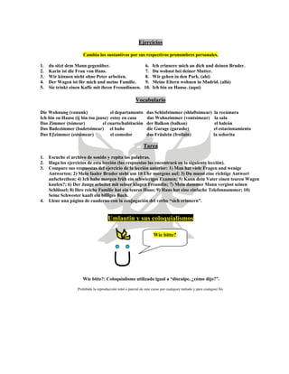 Ejercicios
Cambia los sustantivos por sus respectivos pronombres personales.
1. du sitzt dem Mann gegenüber. 6. Ich erinnere mich an dich und deinen Bruder.
2. Karin ist die Frau von Hans. 7. Du wohnst bei deiner Mutter.
3. Wir können nicht ohne Peter arbeiten. 8. Wir gehen in den Park. (ahí)
4. Der Wagen ist für mich und meine Familie. 9. Meine Eltern wohnen in Madrid. (allá)
5. Sie trinkt einen Kaffe mit ihren Freundinnen. 10. Ich bin zu Hause. (aquí)
Vocabulario
Die Wohnung (vonunk) el departamento das Schlafzimmer (shlaftsimear) la recámara
Ich bin zu Hause (ij bin tsu jause) estoy en casa das Wohnzimmer (vontsimear) la sala
Das Zimmer (tsimear) el cuarto/habitación der Balkon (balkon) el balcón
Das Badezimmer (badetsimear) el baño die Garage (garashe) el estacionamiento
Das Eβzimmer (estsimear) el comedor das Fräulein (froilain) la señorita
Tarea
1. Escuche el archivo de sonido y repita las palabras.
2. Haga los ejercicios de esta lección (las respuestas las encontrará en la siguiente lección).
3. Compare sus respuestas del ejercicio de la lección anterior: 1) Man hat viele Fragen und wenige
Antworten; 2) Mein fauler Bruder steht um 10 Uhr morgens auf; 3) Du musst eine richtige Antwort
aufschreiben; 4) Ich habe morgen früh ein schwieriges Examen; 5) Kann dein Vater einen teuren Wagen
kaufen?; 6) Der Junge arbeitet mit seiner klugen Freundin; 7) Mein dummer Mann vergisst seinen
Schlüssel; 8) Ihre reiche Familie hat ein teures Haus; 9) Hans hat eine einfache Telefonnummer; 10)
Seine Schwester kauft ein billiges Buch.
4. Llene una página de cuaderno con la conjugación del verbo “sich erinnern”.
Umlautin y sus coloquialismos
Wie bitte?
Wie bitte?: Coloquialismo utilizado igual a “disculpe, ¿cómo dijo?”.
Prohibida la reproducción total o parcial de este curso por cualquier método y para cualquier fin.
 