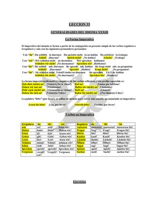 LECCION 33
GENERALIDADES DEL IDIOMA XXXIII
La Forma Imperativa
El imperativo del alemán se forma a partir de la conjugación en presente simple de los verbos regulares e
irregulares y solo con los siguientes pronombres personales:
Con “du”: Du schläfst tu duermes Du sprichst nicht tu no hablas Du arbeitest tu trabajas
Schlaf! ¡Duerme! Sprich nicht! ¡No hables! Arbeite! ¡Trabaja!
Con “wir”: Wir schlafen nicht no dormimos Wir sprechen hablamos
Schlafen wir nicht! ¡No durmamos! Sprechen wir! ¡Hablemos!
Con “ihr”: Ihr schlaft uds. duermen ihr sprecht uds. hablan ihr fragt nicht uds. no preguntan
Schlaft! ¡Duerman! Sprecht! ¡Hablen! Fragt nicht! ¡No pregunten!
Con “Sie”: Sie schlafen nicht Usted/Ustedes no duermen Sie sprechen Ud./Uds. hablan
Schlafen Sie nicht! ¡No duerma(n)! Sprechen Sie! ¡Hable(n)!
La forma imperativa(afirmativa y negativa) de los verbos reflexivos y con prefijo separable es:
Zieh dich (nicht) an! ¡Vístete!(¡No te vistas!) Ruf an! ¡Llama por teléfono!
Ziehen wir uns an! ¡Vistámonos! Rufen wir (nicht) an! ¡Llamemos!
Zieht euch (nicht) an! ¡Vístanse(no se vistan)! Ruft an! ¡Llamen!
Ziehen Sie sich an! ¡Vísta(n)se Ud(s).! Rufen Sie (nicht) an! ¡(No) llame(n) Ud(s).!
La palabra “bitte” (por favor), se utiliza en alemán para volver más amable un enunciado en imperativo:
Lesen Sie bitte! ¡Lea, por favor! Schreib bitte! ¡Escribe, por favor!
Verbos en Imperativo
Irregulares du ihr wir Regulares du ihr Sie
sein sei! seid! Seien wir! Antworte antworte! Antwortet! Antworten Sie!
Haben habe! Habt! Haben wir! Fragen frag! Fragt! Fragen Sie!
Essen iβ! Eβt! Essen wir! Hören hör! Hört! Hören Sie!
Geben gib! Gebt! Geben wir! Kaufen kauf! Kauft! Kaufen Sie!
Lesen lies! Lest! lesen wir! Lächeln lächle! Lächelt! Lächeln Sie!
Nehmen nimm! Nehmt! nehmen wir! Öffnen öffne! Öffnet! Öffnen Sie!
Sehen sieh! Seht! Sehen wir! Sagen sag! Sagt! Sagen Sie!
Sprechen sprich! sprecht! Sprechen wir! Spielen spiel! Spielt! Spielen Sie!
Vergessen vergiβ! Vergeβt! Vergessen
wir!
Suchen such! Sucht! suchen Sie!
Ejercicios
 