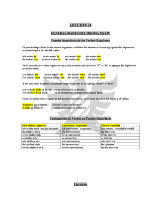 LECCION 34
GENERALIDADES DEL IDIOMA XXXIV
Pasado Imperfecto de los Verbos Regulares
El pasado imperfecto de los verbos regulares o débiles del alemán se forma agregando las siguientes
terminaciones a la raíz del verbo:
ich wohn- te er/sie wohn- te wir wohn- ten sie wohn- ten
du wohn- test es/man wohn- te ihr wohn- tet Sie wohn- ten
En el caso de los verbos regulares cuya raíz termina con las letras “T” o “D” se agregan las siguientes
terminaciones:
Ich arbeit- ete er/sie arbeit- ete wir arbeit- eten sie arbeit- eten
Du arbeit- etest es/man arbeit- ete ihr arbeit- etet Sie arbeit- eten
A las oraciones negativas en pasado imperfecto solo se les agrega “nicht” o “kein”.
Ich wohnte nicht in Berlin yo no vivía (viví) en Berlín.
Du kauftest kein Buch tu no comprabas (compraste) ningún libro.
En las oraciones interrogativas del pasado imperfecto, se invierte el orden del sujeto y el verbo:
Wohntest du in Berlin? ¿Vivías(viviste) en Berlín?
Kaufte er Bücher? ¿Compraba(compró) él libros?
Conjugación de Verbos en Pasado Imperfecto
Sich stellen - pararse Antworten - responder Zittern - temblar
ich stellte mich me paraba/paré Ich antwortete respondía Ich zitterte temblaba/temblé
du stelltest dich Du antwortetest du zittertest
er/sie stellte sich er/sie antwortete er/sie zitterte
es stellte sich es antwortete es zitterte
wir stellten uns wir antworteten wir zitterten
ihr stelltet euch ihr antwortetet ihr zittertet
sie/Sie stellten sich sie/Sie antworteten sie/Sie zitterten
Ejercicios
 