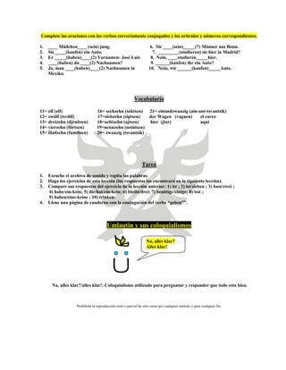 Complete las oraciones con los verbos correctamente conjugados y los artículos y números correspondientes.
1. ____ Mädchen____ (sein) jung. 6. Sie ____(sein)_____(7) Männer aus Bonn.
2. Sie_____(kaufen) ein Auto. 7. _________(studieren) sie hier in Madrid?
3. Er _____(haben)____(2) Vornamen: José Luis 8. Nein, ____studieren_____hier.
4. ____(haben) du ____(2) Nachnamen? 9. ______(kaufen) ihr ein Auto?
5. Ja, man ____(haben)____(2) Nachnamen in 10. Nein, wir ______(kaufen)_____Auto.
Mexiko.
Vocabulario
11= elf (elf) 16= sechzehn (sektsen) 21= einundzwanzig (ain-unt-tsvantsik)
12= zwölf (tsvölf) 17=siebzehn (siptsen) der Wagen (vaguen) el carro
13= dreizehn (djraitsen) 18=achtzehn (ajtsen) hier (jiar) aquí
14= vierzehn (fiirtsen) 19=neunzehn (nointsen)
15= fünfzehn (fumftsen) 20= zwanzig (tsvantsik)
Tarea
1. Escuche el archivo de sonido y repita las palabras.
2. Haga los ejercicios de esta lección (las respuestas las encontrará en la siguiente lección).
3. Compare sus respuestas del ejercicio de la lección anterior: 1) ist ; 2) ist/sieben ; 3) hast/zwei ;
4) habe/ein-kein; 5) die/hat/ein-kein; 6) bleibt/drei; 7) benötige/einige; 8) isst ;
9) haben/eine-keine ; 10) trinken.
4. Llene una página de cuaderno con la conjugación del verbo “geben””.
Umlautin y sus coloquialismos
Na, alles klar?
Alles klar!
Na, alles klar?/alles klar!: Coloquialismo utilizado para preguntar y responder que todo esta bien.
Prohibida la reproducción total o parcial de este curso por cualquier método y para cualquier fin.
 