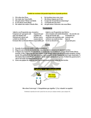 Cambie las oraciones del pasado imperfecto al pasado perfecto.
1. Wir aβen eine Pizza. 6. Sie brachten jenes rotes Auto.
2. Sie trank eine Tasse Kaffe. 7. Die Klasse begann um 8 Uhr.
3. Ich gab meiner Mutter ein Kleid. 8. Vergiss ihr Freund ihren Geburtstag?
4. Er las diesen neuen Buch. 9. Verstandet ihr den Satz?
5. Ihr nahmt eine andere Flasche Bier. 10. ich gab meiner Schwester eine neue Bluse.
Vocabulario
Adjetivo con Preposición mas Acusativo: Adjetivo con Preposición mas Dativo:
Gespannt auf (guespant aof) impaciente por einverstanden mit (ainfershtanden) de acuerdo con
stolz auf (shtolts aof) orgulloso de fertig mit (fertik mit) terminado con
Wütend auf (vütent aof) furioso contra zufrieden mit (tsufriden mit) contento con
verliebt in (ferlibt in) enamorado de entfernt von (entfernt fon) lejos de
Erstaunt über (ershtaunt übear) sorprendido por bereit zu (berait tsu) preparado para
Tarea
1. Escuche el archivo de sonido y repita las palabras.
2. Haga los ejercicios de esta lección (las respuestas las encontrará en la siguiente lección).
3. Compare sus respuestas del ejercicio de la lección anterior: 1) Ich habe gestern abend meine Eltern
besucht; 2) Der Lehrer hat den Satz erklärt; 3) Die Kinder haben mit ihren Freunden gespielt; 4) Hast
du die Tür geöffnet?; 5) Ihr habt ein neues Auto gekauft?; 6) Der Student hat die Frage wiederholt; 7)
Wir haben ihm keinen Wagen geschenkt; 8) Sie haben auf den Stuhl gesetzt; 9) Habt ihr geantwortet?;
10) Er hat nicht nach Deutschland gereist.
4. Llene una página de cuaderno con el participio pasado de los verbos de esta lección.
Umlautin y sus coloquialismos
Bin schon
Unterwegs!
Bin schon Unterwegs! : Coloquialismo que significa “¡Voy volando! en español.
Prohibida la reproducción total o parcial de este curso por cualquier método y para cualquier fin.
 