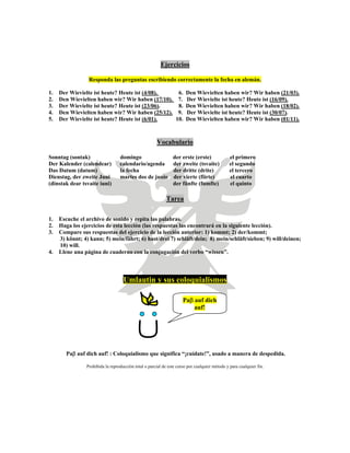 Ejercicios
Responda las preguntas escribiendo correctamente la fecha en alemán.
1. Der Wievielte ist heute? Heute ist (4/08). 6. Den Wievielten haben wir? Wir haben (21/03).
2. Den Wievielten haben wir? Wir haben (17/10). 7. Der Wievielte ist heute? Heute ist (16/09).
3. Der Wievielte ist heute? Heute ist (23/06). 8. Den Wievielten haben wir? Wir haben (18/02).
4. Den Wievielten haben wir? Wir haben (25/12). 9. Der Wievielte ist heute? Heute ist (30/07).
5. Der Wievielte ist heute? Heute ist (6/01). 10. Den Wievielten haben wir? Wir haben (01/11).
Vocabulario
Sonntag (sontak) domingo der erste (erste) el primero
Der Kalender (calendear) calendario/agenda der zweite (tsvaite) el segundo
Das Datum (datum) la fecha der dritte (drite) el tercero
Dienstag, der zweite Juni martes dos de junio der vierte (fiirte) el cuarto
(dinstak dear tsvaite iuni) der fünfte (fumfte) el quinto
Tarea
1. Escuche el archivo de sonido y repita las palabras.
2. Haga los ejercicios de esta lección (las respuestas las encontrará en la siguiente lección).
3. Compare sus respuestas del ejercicio de la lección anterior: 1) kommt; 2) der/kommt;
3) könnt; 4) kann; 5) mein/fährt; 6) hast/drei 7) schläft/dein; 8) mein/schläft/sieben; 9) will/deinen;
10) will.
4. Llene una página de cuaderno con la conjugación del verbo “wissen”.
Umlautin y sus coloquialismos
Paβ auf dich
auf!
Paβ auf dich auf! : Coloquialismo que significa “¡cuídate!”, usado a manera de despedida.
Prohibida la reproducción total o parcial de este curso por cualquier método y para cualquier fin.
 