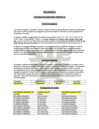 LECCION 2
GENERALIDADES DEL IDIOMA II
Verbos irregulares
Los verbos irregulares o llamados “fuertes” (starke Verben) en alemán llevan las mismas terminaciones
que la de los verbos regulares al conjugarlos en presente simple (ver lección 1), con las siguientes dos
excepciones a la regla:
1) Algunos cambian completamente su radical en las personas “du”, “er”, “sie”, “es”y “man”, ej. El
verbo “essen” el cual significa “comer”, se conjuga: ich esse, pero du isst, er isst, sie isst, es isst, man
isst, y vuelve a tomar las terminaciones que usted ya conoce en las personas gramaticales del plural: wir
essen, ihr esst, sie essen, Sie essen. Los verbos que tengan esta característica los marcaremos con “I”.
2) Algunos se conjugan diferente en pasado y en participio pasado, ej. el verbo “kommen” (venir) se
conjuga igual que los verbos regulares en presente simple (ver lección 1) pero en pasado presenta
irregularidades que no se encuentran en los verbos regulares o llamados débiles (schwache Verben) en
alemán. Los verbos que tengan esta característica los marcaremos con “R/I” (regular/irregular) para
que le sea más fácil reconocerlos.
Artículos definidos
En alemán, a diferencia del español, existen tres géneros: el masculino, el femenino y el neutro. Por lo
tanto hay 3 artículos en singular: “der”(dear) para los sustantivos de género masculino; “die”(di) para
los sustantivos de género femenino; y “das”(das) para los sustantivos de género neutro. No existe
correspondencia entre el idioma español y el alemán para determinar el género de un sustantivo, por
ejemplo el sustantivo “la luna” que en español es femenino, en alemán pertenece al género masculino:
“der Mond”(dear mont); así como el sustantivo “el sol” que en español es masculino en alemán es
femenino: “die Sonne”(di sonne), por lo cual le recomendamos aprenderse cada sustantivo con su
artículo definido.
GENERO MASCULINO FEMENINO NEUTRO
ARTICULO DER (dear) DIE (di) DAS (das)
Conjugación de verbos
STUDIEREN (shtudirn) “R” ESSEN (essn) “I” KOMMEN (kommn) “R/I”
Estudiar Comer Venir
ich studiere (shtudire) ich esse (esse) ich komme (komme)
du studierst (shtudirst) du isst (isst) du kommst (kommst)
er studiert (shtudirt) er isst (isst) er kommt (kommt)
sie studiert (shtudirt) sie isst (isst) sie kommt (kommt)
es studiert (shtudirt) es isst (isst) es kommt (kommt)
man studiert (shtudirt) man isst (isst) man kommt (kommt)
wir studieren (shtudirn) wir essen (essn) wir kommen (kommn)
ihr studiert (shtudirt) ihr esst (esst) ihr kommt (kommt)
sie studieren (shtudirn) sie essen (essn) sie kommen (kommn)
Sie studieren (shtudirn) Sie essen (essn) Sie kommen (kommn)
 