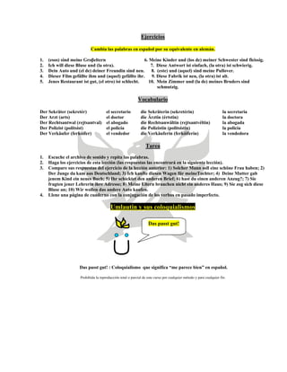 Ejercicios
Cambia las palabras en español por su equivalente en alemán.
1. (esos) sind meine Groβeltern 6. Meine Kinder und (los de) meiner Schwester sind fleissig.
2. Ich will diese Bluse und (la otra). 7. Diese Antwort ist einfach, (la otra) ist schwierig.
3. Dein Auto und (el de) deiner Freundin sind neu. 8. (este) und (aquel) sind meine Pullover.
4. Dieser Film gefällte ihm und (aquel) gefällte ihr. 9. Diese Fabrik ist neu, (la otra) ist alt.
5. Jenes Restaurant ist gut, (el otro) ist schlecht. 10. Mein Zimmer und (la de) meines Bruders sind
schmutzig.
Vocabulario
Der Sekräter (sekretér) el secretario die Sekräterin (sekretérin) la secretaria
Der Arzt (arts) el doctor die Ärztin (értstin) la doctora
Der Rechtsantwal (rejtsantval) el abogado die Rechtsanwältin (rejtsantvéltin) la abogada
Der Polizist (politsíst) el policía die Polizistin (politsístin) la policía
Der Verkäufer (ferkóifer) el vendedor die Verkäuferin (ferkóiferin) la vendedora
Tarea
1. Escuche el archivo de sonido y repita las palabras.
2. Haga los ejercicios de esta lección (las respuestas las encontrará en la siguiente lección).
3. Compare sus respuestas del ejercicio de la lección anterior: 1) Solcher Mann soll eine schöne Frau haben; 2)
Der Junge da kam aus Deutschland; 3) Ich kaufte diesen Wagen für meineTochter; 4) Deine Mutter gab
jenem Kind ein neues Buch; 5) Ihr schicktet den anderen Brief; 6) hast du einen anderen Anzug?; 7) Sie
fragten jener Lehrerin ihre Adresse; 8) Meine Eltern brauchen nicht ein anderes Haus; 9) Sie zog sich diese
Bluse an; 10) Wir wollen das andere Auto kaufen.
4. Llene una página de cuaderno con la conjugación de los verbos en pasado imperfecto.
Umlautin y sus coloquialismos
Das passt gut!
Das passt gut! : Coloquialismo que significa “me parece bien” en español.
Prohibida la reproducción total o parcial de este curso por cualquier método y para cualquier fin.
 