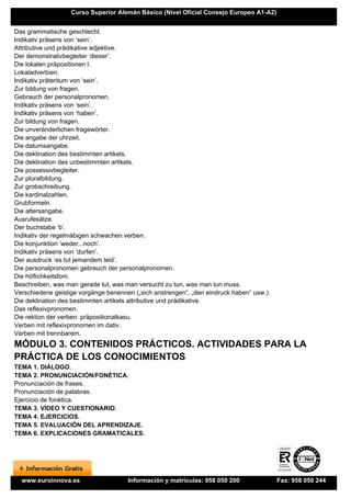 Curso Superior Alemán Básico (Nivel Oficial Consejo Europeo A1-A2)


Das grammatische geschlecht.
Indikativ präsens von ‘sein’.
Attributive und prädikative adjektive.
Der demonstrativbegleiter ‘dieser’.
Die lokalen präpositionen l.
Lokaladverbien.
Indikativ präteritum von ‘sein’.
Zur bildung von fragen.
Gebrauch der personalpronomen.
Indikativ präsens von ‘sein’.
Indikativ präsens von ‘haben’.
Zur bildung von fragen.
Die unveränderlichen fragewörter.
Die angabe der uhrzeit.
Die datumsangabe.
Die deklination des bestimmten artikels.
Die deklination des unbestimmten artikels.
Die possessivbegleiter.
Zur pluralbildung.
Zur grobschreibung.
Die kardinalzahlen.
Grubformeln.
Die altersangabe.
Ausrufesätze.
Der buchstabe ‘b’.
Indikativ der regelmäbigen schwachen verben.
Die konjunktion ‘weder...noch’.
Indikativ präsens von ‘durfen’.
Der ausdruck ‘es tut jemandem leid’.
Die personalpronomen gebreuch der personalpronomen.
Die höflichkeitsfom.
Beschreiben, was man gerade tut, was man versucht zu tun, was man tun muss.
Verschiedene geistige vorgänge benennen („sich anstrengen“, „den eindruck haben“ usw.).
Die deklination des bestimmten artikels attributive und prädikative.
Das reflexivpronomen.
Die rektion der verben: präpositionalkasu.
Verben mit reflexivpronomen im dativ.
Verben mit trennbarem.
MÓDULO 3. CONTENIDOS PRÁCTICOS. ACTIVIDADES PARA LA
PRÁCTICA DE LOS CONOCIMIENTOS
TEMA 1. DIÁLOGO.
TEMA 2. PRONUNCIACIÓN/FONÉTICA.
Pronunciación de frases.
Pronunciación de palabras.
Ejercicio de fonética.
TEMA 3. VÍDEO Y CUESTIONARIO.
TEMA 4. EJERCICIOS.
TEMA 5. EVALUACIÓN DEL APRENDIZAJE.
TEMA 6. EXPLICACIONES GRAMATICALES.




  www.euroinnova.es                   Información y matrículas: 958 050 200               Fax: 958 050 244
 