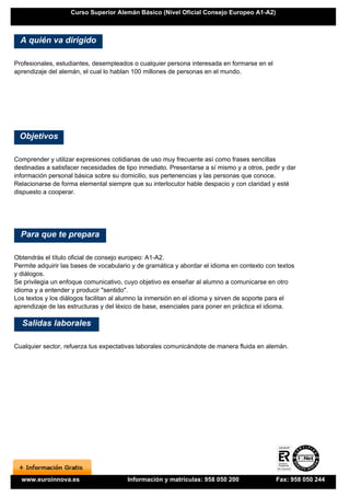 Curso Superior Alemán Básico (Nivel Oficial Consejo Europeo A1-A2)



  A quién va dirigido

Profesionales, estudiantes, desempleados o cualquier persona interesada en formarse en el
aprendizaje del alemán, el cual lo hablan 100 millones de personas en el mundo.




 Objetivos

Comprender y utilizar expresiones cotidianas de uso muy frecuente así como frases sencillas
destinadas a satisfacer necesidades de tipo inmediato. Presentarse a sí mismo y a otros, pedir y dar
información personal básica sobre su domicilio, sus pertenencias y las personas que conoce.
Relacionarse de forma elemental siempre que su interlocutor hable despacio y con claridad y esté
dispuesto a cooperar.




  Para que te prepara

Obtendrás el título oficial de consejo europeo: A1-A2.
Permite adquirir las bases de vocabulario y de gramática y abordar el idioma en contexto con textos
y diálogos.
Se privilegia un enfoque comunicativo, cuyo objetivo es enseñar al alumno a comunicarse en otro
idioma y a entender y producir "sentido".
Los textos y los diálogos facilitan al alumno la inmersión en el idioma y sirven de soporte para el
aprendizaje de las estructuras y del léxico de base, esenciales para poner en práctica el idioma.

  Salidas laborales

Cualquier sector, refuerza tus expectativas laborales comunicándote de manera fluida en alemán.




  www.euroinnova.es                     Información y matrículas: 958 050 200               Fax: 958 050 244
 