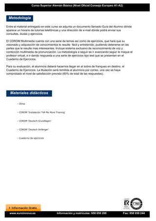 Curso Superior Alemán Básico (Nivel Oficial Consejo Europeo A1-A2)



 Metodología

Entre el material entregado en este curso se adjunta un documento llamado Guía del Alumno dónde
aparece un horario de tutorías telefónicas y una dirección de e-mail dónde podrá enviar sus
consultas, dudas y ejercicios.

El CDROM Multimedia cuenta con una serie de temas así como de ejercicios, que hará que su
visionado y adquisición de conocimientos le resulte fácil y entretenido, pudiendo detenerse en las
partes que le resulte mas interesantes. Incluye sistema exclusivo de reconocimiento de voz y
corrección multimedia de pronunciación. La metodología a seguir es ir avanzando según le maque el
profesor virtual, e ir dando respuesta a una serie de ejercicios tipo test que se presentan en el
Cuaderno de Ejercicios.

Para su evaluación, el alumno/a deberá hacernos llegar en el sobre de franqueo en destino, el
Cuaderno de Ejercicios. La titulación será remitida al alumno/a por correo, una vez se haya
comprobado el nivel de satisfacción previsto (60% de total de las respuestas).




   Materiales didácticos

        - Otros


        - CDROM 'Instalación Tell Me More Training'


        - CDROM 'Deutsch Grundlagen'


        - CDROM 'Deutsch Anfänger'


        - Cuaderno de ejercicios




  www.euroinnova.es                        Información y matrículas: 958 050 200           Fax: 958 050 244
 