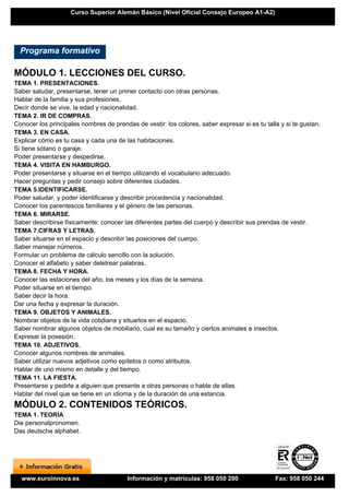 Curso Superior Alemán Básico (Nivel Oficial Consejo Europeo A1-A2)




  Programa formativo

MÓDULO 1. LECCIONES DEL CURSO.
TEMA 1. PRESENTACIONES.
Saber saludar, presentarse, tener un primer contacto con otras personas.
Hablar de la familia y sus profesiones.
Decir donde se vive, la edad y nacionalidad.
TEMA 2. IR DE COMPRAS.
Conocer los principales nombres de prendas de vestir: los colores, saber expresar si es tu talla y si te gustan.
TEMA 3. EN CASA.
Explicar cómo es tu casa y cada una de las habitaciones.
Si tiene sótano o garaje.
Poder presentarse y despedirse.
TEMA 4. VISITA EN HAMBURGO.
Poder presentarse y situarse en el tiempo utilizando el vocabulario adecuado.
Hacer preguntas y pedir consejo sobre diferentes ciudades.
TEMA 5.IDENTIFICARSE.
Poder saludar, y poder identificarse y describir procedencia y nacionalidad.
Conocer los parentescos familiares y el género de las personas.
TEMA 6. MIRARSE.
Saber describirse físicamente: conocer las diferentes partes del cuerpo y describir sus prendas de vestir.
TEMA 7.CIFRAS Y LETRAS.
Saber situarse en el espacio y describir las posiciones del cuerpo.
Saber manejar números.
Formular un problema de cálculo sencillo con la solución.
Conocer el alfabeto y saber deletrear palabras.
TEMA 8. FECHA Y HORA.
Conocer las estaciones del año, los meses y los días de la semana.
Poder situarse en el tiempo.
Saber decir la hora.
Dar una fecha y expresar la duración.
TEMA 9. OBJETOS Y ANIMALES.
Nombrar objetos de la vida cotidiana y situarlos en el espacio.
Saber nombrar algunos objetos de mobiliario, cual es su tamaño y ciertos animales e insectos.
Expresar la posesión.
TEMA 10. ADJETIVOS.
Conocer algunos nombres de animales.
Saber utilizar nuevos adjetivos como epítetos o como atributos.
Hablar de uno mismo en detalle y del tiempo.
TEMA 11. LA FIESTA.
Presentarse y pedirle a alguien que presente a otras personas o hable de ellas.
Hablar del nivel que se tiene en un idioma y de la duración de una estancia.
MÓDULO 2. CONTENIDOS TEÓRICOS.
TEMA 1. TEORÍA
Die personalpronomen.
Das deutsche alphabet.




  www.euroinnova.es                      Información y matrículas: 958 050 200                 Fax: 958 050 244
 