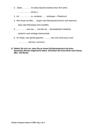 Alemán. Propuesta número 5/2005. Pág. 4 de 4
2. Dabei …………. Ich diese Sprache damals schon fünf Jahre
……………….. (lernen )
3. Ich …………….. zu studieren …… (anfangen – Präteritum)
4. Wer heute mit offen….. Augen nach Deutschland kommt, wird erkennen,
dass viele Stereotype nicht zutreffen.
5. …………….. den neu….. und den alt….. Bundesländern bestehen
weiterhin noch wichtige Unterschiede.
6. An Vieles, was damals geschah, ………. man sich heute kaum noch
……………. (können / erinnern).
3) Stellen Sie sich vor, dass Sie an einem Schüleraustausch mit einer
deutschen Schule mitgemacht haben. Schreiben Sie einen Brief nach Hause.
(Min. 100 Worte)
 