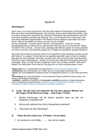 Alemán. Propuesta número 5/2005. Pág. 3 de 4
Opción B
Stereotypen?
Wenn man in ein neues Land kommt, hat man seine eigenen Erwartungen und Sichtweisen.
Man nennt das manchmal Stereotypen. Das ist etwas, was wir gerne loswerden würden, aber
so einfach ist das nicht. Wie sehen die russischen Stereotypen über die Deutschen aus? Sie
sind immer pünktlich und lieben die Ordnung. Ah ja, und sie planen für ihr Leben gern. Das
sind keine schlechten Eigenschaften*! Wir Russen können vielleicht sogar etwas von ihnen
lernen. Aber ist das wirklich so extrem, wie man es sich vorstellt?
Ich war verabredet* - mit einer neuen Freundin, einer Deutschen. 15.00 Uhr vor dem
Hauptgebäude der Uni. Bloß nicht zu spät kommen! Also hier war ich, Punkt drei Uhr. Meine
Freundin? Hmm, nicht da… Sie kam noch, allerdings zehn Minuten später. So etwas passierte
mir nicht nur einmal, und inzwischen glaube ich, ich selber bin pünktlicher als jeder Deutsche!
Oder das Thema Planung: Erst hier habe ich mir angewöhnt, einen Kalender zu haben und da
alle Termine* zu notieren. Früher habe ich es irgendwie geschafft, alles im Kopf zu behalten,
jetzt gehe ich ohne Kalender nicht mehr aus dem Haus. Als vor kurzem aber mein deutscher
Freund auf meine Ankündigung*: "Schatz, ich komme dich nächstes Wochenende besuchen"
antwortete: "Okay, ich hab' mir das im Kalender notiert" war ich etwas verblüfft*. Bitte was?!
Notiert?! Ich habe einen Termin bei dir? Das ging mir nun doch eindeutig etwas zu weit.
*Eigenschaft, die: (≈ Qualität) Merkmal, Besonderheit Er besitzt viele gute Eigenschaften..
*Verabredung, die (mit jemandem); ein Treffen, das man mit jemandem beschlossen hat.
*Termin, der: eine festgesetzte Verabredung oder ein festgesetzter Zeitpunkt, zu dem etwas geschehen
soll.
*Ankündigung, die: etwas ankündigen: ein bevorstehendes Ereignis (öffentlich) bekannt geben <ein
Konzert, seinen Besuch ankündigen.
*verblụ̈ffen; verblüffte, hat verblüfft; [Vt/i] (jemanden) verblüffen jemanden mit etwas überraschen,
womit er überhaupt nicht gerechnet hat: (jemanden) durch seine Ehrlichkeit verblüffen; zu einem
verblüffenden Ergebnis kommen; über jemandes Verhalten verblüfft sein
1) Lesen Sie den Text und antworten Sie mit ihren eigenen Wörtern auf
die Fragen (10-20 Worte pro Frage - Jede Frage 1 Punkt):
1. Welche Erfahrungen hat die Autorin gemacht, wenn sie sich mit
Deutschen verabredet hat?
2. Hat sie sich während ihrer Zeit in Deutschland verändert?
3. Was denkt sie über Stereotype?
2) Füllen Sie die Lücken aus (3 Punkte - 0,5 pro Satz)
1. Ich verstand nur die Hälfte, ……… man mit mir redete.
 
