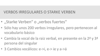 VERBOS IRREGULARES O STARKE VERBEN
• „Starke Verben“ o „verbos fuertes“
• Sólo hay unos 200 verbos irregulares, pero pertenecen al
vocabulario básico
• Cambia la vocal de la raiz verbal, en presente en la 2ª y 3ª
persona del singular
• 3 Cambios vocálicos: e->i, e-> ie y a->ä
 