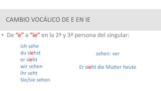 CAMBIO VOCÁLICO DE E EN IE
• De “e” a “ie” en la 2ª y 3ª persona del singular:
ich sehe
du siehst
er sieht
wir sehen
ihr seht
Sie/sie sehen
sehen: ver
Er sieht die Mutter heute
 