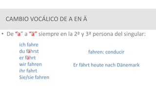 CAMBIO VOCÁLICO DE A EN Ä
• De “a” a “ä” siempre en la 2ª y 3ª persona del singular:
ich fahre
du fährst
er fährt
wir fahren
ihr fahrt
Sie/sie fahren
fahren: conducir
Er fährt heute nach Dänemark
 