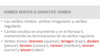 VERBOS MIXTOS O GEMICHTE VERBEN
• Los verbos mixtos: verbos irregulares y verbos
regulares
• Cambio vocálico en el pretérito y en el Partizip II,
manteniendo las terminaciones de los verbos regulares
• Verbos mixtos: brennen (quemar), bringen (traer), denken
(pensar), kennen (conocer), nennen (nombrar), rennen
(correr) y wissen (saber)
 
