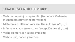 CARACTERÍSTICAS DE LOS VERBOS
• Verbos con prefijos separables (trennbare Verben) e
inseparables (untrennbare Verben)
• Metafonía o inflexión vocálica: Umlaut: a/ä, o/ö, u/ü
• Infinito acabado en –en o –n (excepción de sein, tun)
• Verbo siempre con sujeto implícito
• Verbos sein, haben y werden
 