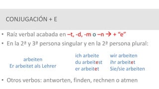 CONJUGACIÓN + E
• Raíz verbal acabada en –t, -d, -m o –n  + “e”
• En la 2ª y 3ª persona singular y en la 2ª persona plural:
• Otros verbos: antworten, finden, rechnen o atmen
arbeiten
Er arbeitet als Lehrer
ich arbeite wir arbeiten
du arbeitest ihr arbeitet
er arbeitet Sie/sie arbeiten
 