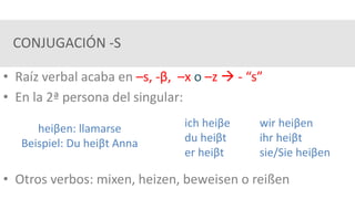 CONJUGACIÓN -S
• Raíz verbal acaba en –s, -β, –x o –z  - “s”
• En la 2ª persona del singular:
• Otros verbos: mixen, heizen, beweisen o reißen
heiβen: llamarse
Beispiel: Du heiβt Anna
ich heiβe wir heiβen
du heiβt ihr heiβt
er heiβt sie/Sie heiβen
 