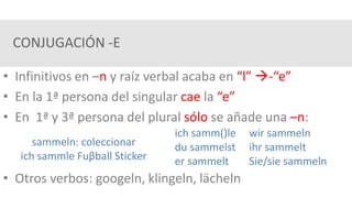 CONJUGACIÓN -E
• Infinitivos en –n y raíz verbal acaba en “l” -“e”
• En la 1ª persona del singular cae la “e”
• En 1ª y 3ª persona del plural sólo se añade una –n:
• Otros verbos: googeln, klingeln, lächeln
sammeln: coleccionar
ich sammle Fuβball Sticker
ich samm()le wir sammeln
du sammelst ihr sammelt
er sammelt Sie/sie sammeln
 