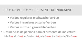 TIPOS DE VERBOS Y EL PRESENTE DE INDICATIVO
• Verbos regulares o schwache Verben
• Verbos irregulares o starke Verben
• Verbos mixtos o gemischte Verben
• Desinencias de persona para el presente de indicativo:
ich-e, du-st, er/sie/es-t, wir-en, ihr-t y sie/Sie-en
 