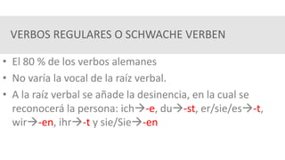 VERBOS REGULARES O SCHWACHE VERBEN
• El 80 % de los verbos alemanes
• No varía la vocal de la raíz verbal.
• A la raíz verbal se añade la desinencia, en la cual se
reconocerá la persona: ich-e, du-st, er/sie/es-t,
wir-en, ihr-t y sie/Sie-en
 