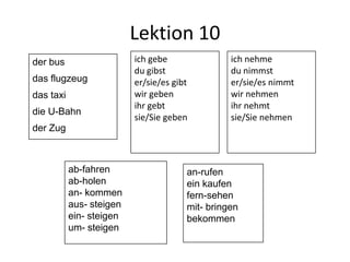 Lektion 10
der bus                   ich gebe               ich nehme
                          du gibst               du nimmst
das flugzeug              er/sie/es gibt         er/sie/es nimmt
das taxi                  wir geben              wir nehmen
                          ihr gebt               ihr nehmt
die U-Bahn
                          sie/Sie geben          sie/Sie nehmen
der Zug



           ab-fahren                   an-rufen
           ab-holen                    ein kaufen
           an- kommen                  fern-sehen
           aus- steigen                mit- bringen
           ein- steigen                bekommen
           um- steigen
 