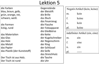 Lektion 5
die Farben                     Gegenstände          NegativArtikel (kein, keine)
blau, braun, gelb,             der Bleistift
grün, orange, rot,             die Brille           m.        kein
schwarz, weiß.                 das Buch             f.        keine
                               das Feuerzeug
                                                    n.        kein
die Formen                     die Flasche
Eckig, rund                    der Fotoapparat      pl.       keine
                               die Gledbörse
das Materialien                die Kette            indefiniter Artikel (ein, eine)
das Glas                       der Kugelschreiber   m.        ein
das Holz                       der Regenschirm
                                                    f.        eine
das Metall                     der Ring
das Papier                     der Schlüssel        n.        ein
das Plastik (der Kunststoff)   die Seife            pl.       -----
                               das Streichholz
Der Tisch ist aus Holz.        die Tasche
Der Tisch ist rund             die Uhr
 