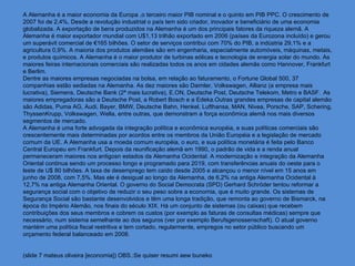 A Alemanha é a maior economia da Europa ,o terceiro maior PIB nominal e o quinto em PIB PPC. O crescimento de
2007 foi de 2,4%, Desde a revolução industrial o país tem sido criador, inovador e beneficiário de uma economia
globalizada. A exportação de bens produzidos na Alemanha é um dos principais fatores da riqueza alemã. A
Alemanha é maior exportador mundial com U$1,13 trilhão exportado em 2006 (países da Eurozona incluído) e gerou
um superávit comercial de €165 bilhões. O setor de serviços contribui com 70% do PIB, a indústria 29,1% e a
agricultura 0,9%. A maioria dos produtos alemães são em engenharia, especialmente automóveis, máquinas, metais,
e produtos químicos. A Alemanha é o maior produtor de turbinas eólicas e tecnologia de energia solar do mundo. As
maiores feiras internacionais comerciais são realizadas todos os anos em cidades alemãs como Hannover, Frankfurt
e Berlim.
Dentre as maiores empresas negociadas na bolsa, em relação ao faturamento, o Fortune Global 500, 37
companhias estão sediadas na Alemanha. As dez maiores são Daimler, Volkswagen, Allianz (a empresa mais
lucrativa), Siemens, Deutsche Bank (2ª mais lucrativa), E.ON, Deutsche Post, Deutsche Telekom, Metro e BASF. As
maiores empregadoras são a Deutsche Post, a Robert Bosch e a Edeka.Outras grandes empresas de capital alemão
são Adidas, Puma AG, Audi, Bayer, BMW, Deutsche Bahn, Henkel, Lufthansa, MAN, Nivea, Porsche, SAP, Schering,
ThyssenKrupp, Volkswagen, Wella, entre outras, que demonstram a força econômica alemã nos mais diversos
segmentos de mercado.
A Alemanha é uma forte advogada da integração política e econômica européia, e suas políticas comerciais são
crescentemente mais determinadas por acordos entre os membros da União Européia e a legislação de mercado
comum da UE. A Alemanha usa a moeda comum européia, o euro, e sua política monetária é feita pelo Banco
Central Europeu em Frankfurt. Depois da reunificação alemã em 1990, o padrão de vida e a renda anual
permaneceram maiores nos antigosn estados da Alemanha Ocidental. A modernização e integração da Alemanha
Oriental continua sendo um processo longo e programado para 2019, com transferências anuais do oeste para o
leste de U$ 80 bilhões. A taxa de desemprego tem caído desde 2005 e alcançou o menor nível em 15 anos em
junho de 2008, com 7,5%. Mas ele é desigual ao longo da Alemanha, de 6,2% na antiga Alemanha Ocidental à
12,7% na antiga Alemanha Oriental. O governo do Social Democrata (SPD) Gerhard Schröder tentou reformar a
segurança social com o objetivo de reduzir o seu peso sobre a economia, que é muito grande. Os sistemas de
Segurança Social são bastante desenvolvidos e têm uma longa tradição, que remonta ao governo de Bismarck, na
época do Império Alemão, nos finais do século XIX. Há um conjunto de sistemas (ou caixas) que recebem
contribuições dos seus membros e cobrem os custos (por exemplo as faturas de consultas médicas) sempre que
necessário, num sistema semelhante ao dos seguros (ver por exemplo Berufsgenossenschaft). O atual governo
mantém uma política fiscal restritiva e tem cortado, regularmente, empregos no setor público buscando um
orçamento federal balanceado em 2008.


(slide 7 mateus oliveira [economia]) OBS.:Se quiser resumi aew buneko
 