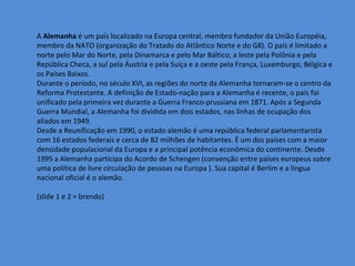 A Alemanha é um país localizado na Europa central, membro fundador da União Européia,
membro da NATO (organização do Tratado do Atlântico Norte e do G8). O país é limitado a
norte pelo Mar do Norte, pela Dinamarca e pelo Mar Báltico, a leste pela Polônia e pela
República Checa, a sul pela Áustria e pela Suíça e a oeste pela França, Luxemburgo, Bélgica e
os Países Baixos.
Durante o período, no século XVI, as regiões do norte da Alemanha tornaram-se o centro da
Reforma Protestante. A definição de Estado-nação para a Alemanha é recente, o país foi
unificado pela primeira vez durante a Guerra Franco-prussiana em 1871. Após a Segunda
Guerra Mundial, a Alemanha foi dividida em dois estados, nas linhas de ocupação dos
aliados em 1949.
Desde a Reunificação em 1990, o estado alemão é uma república federal parlamentarista
com 16 estados federais e cerca de 82 milhões de habitantes. É um dos países com a maior
densidade populacional da Europa e a principal potência econômica do continente. Desde
1995 a Alemanha participa do Acordo de Schengen (convenção entre países europeus sobre
uma política de livre circulação de pessoas na Europa ). Sua capital é Berlim e a língua
nacional oficial é o alemão.

(slide 1 e 2 = brendo)
 