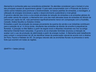 Alemanha é conhecida pela sua consciência ambiental. Os alemães consideram que o homem é uma
das principais causas do aquecimento global. O país está comprometido com o Protocolo de Quioto e
vários outros tratados para promover a biodiversidade, os baixos padrões de emissões, a reciclagem, a
utilização de energias renováveis e apóia o desenvolvimento sustentável a nível global.
O governo alemão deu início a uma ampla atividade de redução de emissões e as emissões globais do
país estão caindo.No entanto, a Alemanha tem uma das mais elevadas taxas de emissões de dióxido de
carbono per capita da UE, mas permanece significativamente menor em comparação com a Austrália,
Canadá, Arábia Saudita ou Estados Unidos.
Emissões a partir de produção de energia proveniente da queima de carvão e as indústrias contribuem
para a poluição do ar. A chuva ácida, resultante das emissões de dióxido de enxofre é prejudicial às
florestas. A poluição no Mar Báltico a partir de esgoto bruto e efluentes industriais nos rios na antiga
Alemanha Oriental foram reduzidas. O governo do ex-chanceler Schröder anunciou a intenção de
acabar com o uso da produção de eletricidade a partir de energia nuclear. A Alemanha está trabalhando
para cumprir o compromisso da UE de identificar áreas de preservação natural de acordo com a diretiva
de Flora, Fauna e Habitats da UE. Os perigos naturais são as enchentes fluviais na primavera e vento
forte que ocorrem em todas as regiões.



(BARTH = 3slide [clima])
 