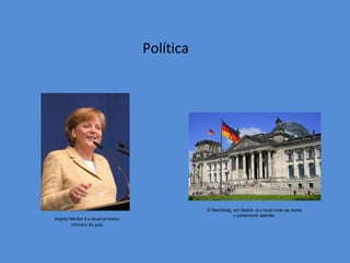Política




                                               O Reichstag, em Berlim, é o local onde se reúne
                                                            o parlamento alemão.
Angela Merkel é a atual primeira-
       ministra do país.
 