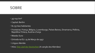 SOBRE

 357 051 km²
 Capital: Berlim
 81 757 600 habitantes
 Fronteiras: França, Bélgica, Luxemburgo, Países Baixos, Dinamarca, Polônia,
  República Tcheca, Áustria e Suíça
 Moeda: Euro
 Entrada na EU: 25 de Março de 1957
 Língua: Alemão
 Hino: Das Lied der Deutschen (A canção dos Alemães)
 