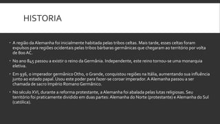 HISTORIA

 A região da Alemanha foi inicialmente habitada pelas tribos celtas. Mais tarde, esses celtas foram
  expulsos para regiões ocidentais pelas tribos bárbaras germânicas que chegaram ao território por volta
  de 800 AC.
 No ano 845 passou a existir o reino da Germânia. Independente, este reino tornou-se uma monarquia
  eletiva.
 Em 936, o imperador germânico Otho, o Grande, conquistou regiões na Itália, aumentando sua influência
  junto ao estado papal. Usou este poder para fazer-se coroar imperador. A Alemanha passou a ser
  chamada de sacro Império Romano Germânico.
 No século XVI, durante a reforma protestante, a Alemanha foi abalada pelas lutas religiosas. Seu
  território foi praticamente dividido em duas partes: Alemanha do Norte (protestante) e Alemanha do Sul
  (católica).
 