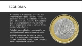 ECONOMIA

 A economia da Alemanha é a economia mais
  importante da Europa e é a quarta potência
  econômica mundial depois dos Estados Unidos,
  China e Japão. É uma economia de mercado na
  qual a segurança social tem um peso muito
  grande na economia, tendo os alemães direitos
  sociais muito extensos.
 As indústrias metalúrgicas e químicas têm um
  significante papel na economia da Alemanha
 A cidade de Frankfurt é o principal centro
  financeiro da Alemanha e da União Européia,
  onde está localizado o Banco Central Europeu e
  a Bolsa de Valores de Frankfurt.
 