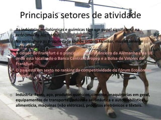 Principais setores de atividade
o As indústrias metalúrgicas e químicas têm um papel significante na
economia da Alemanha;
o Na agricultura as propriedade são de origem familiar, mas altamente
mecanizadas ;
o A cidade de Frankfurt é o principal centro financeiro da Alemanha e da UE
onde está localizado o Banco Central Europeu e a Bolsa de Valores de
Frankfurt.
o O país está em sexto no ranking da competitividade do Fórum Económico
Mundial.
o Indústria: Ferro, aço, produtos químicos, cimento, maquinarias em geral,
equipamentos de transporte (indústria aeronáutica e automobilística),
alimentícia, máquinas (não elétricas), produtos eletrónicos e têxteis.
 