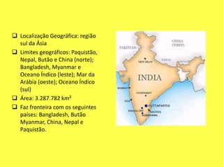  Localização Geográfica: região
sul da Ásia
 Limites geográficos: Paquistão,
Nepal, Butão e China (norte);
Bangladesh, Myanmar e
Oceano Índico (leste); Mar da
Arábia (oeste); Oceano Índico
(sul)
 Área: 3.287.782 km²
 Faz fronteira com os seguintes
países: Bangladesh, Butão
Myanmar, China, Nepal e
Paquistão.
 
