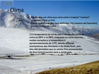 Clima
 A Índia tem um clima que varia entre o tropical "ventoso"
(predominante) e o frio.
Possui quatro estações bem definidas: frio (janeiro até fevereiro),
quente (março até maio).
 A temperatura no sul do país é constante, variando
entre os 26ºC e os 28ºC, enquanto no norte ocorrem
muitas variações e a temperatura é
aproximadamente de 17ºC, devido às zonas
montanhosas dos Himalaias e do Hindu Kush, pois
elas não permitem que os ventos frios provenientes
da Ásia Central passem para o sul do país.
 