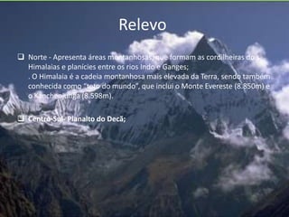 Relevo
 Norte - Apresenta áreas montanhosas, que formam as cordilheiras do s
Himalaias e planícies entre os rios Indo e Ganges;
. O Himalaia é a cadeia montanhosa mais elevada da Terra, sendo também
conhecida como “teto do mundo”, que inclui o Monte Evereste (8.850m) e
o Kanchenjunga (8.598m).
 Centro-Sul- Planalto do Decã;
 