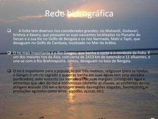 Rede hidrográfica
 A Índia tem diversos rios considerados grandes: rio Mahandi, Godavari,
Krishna e Kavery, que possuem as suas nascentes localizadas no Planalto do
Decan e a sua foz no Golfo de Bengala e os rios Narmada, Mahi e Tapti, que
desaguam no Golfo de Cambaia, localizado no Mar da Arábia.
 O rio mais importante é o Rio Ganges, que banha o norte e o nordeste da Índia. É
um dos maiores rios da Ásia, com cerca de 2413 km de extensão e 11 afluentes, e
une-se com o Rio Brahmaputra. Juntos, desaguam na baía de Bengala.
 O rio é importante para a população por três motivos: religiosos (para os hindus,
o Ganges é um rio sagrado e quem se banha em suas águas tem seus pecados
purificados), auto sustento (os moradores de suas margens conseguem água e
alimentos que vêm do rio) e económicos (durante as chuvas, as enchentes do rio
atingem mais de 150 km e fertilizam o solo das regiões alagadas, favorecendo as
produções agrícolas como arroz, algodão, açúcar, etc);
 