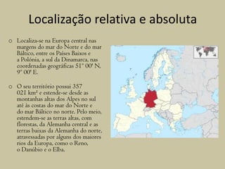 Localização relativa e absoluta
o Localiza-se na Europa central nas
margens do mar do Norte e do mar
Báltico, entre os Países Baixos e
a Polónia, a sul da Dinamarca, nas
coordenadas geográficas 51º 00' N,
9º 00' E.
o O seu território possui 357
021 km² e estende-se desde as
montanhas altas dos Alpes no sul
até às costas do mar do Norte e
do mar Báltico no norte. Pelo meio,
estendem-se as terras altas, com
florestas, da Alemanha central e as
terras baixas da Alemanha do norte,
atravessadas por alguns dos maiores
rios da Europa, como o Reno,
o Danúbio e o Elba.
 
