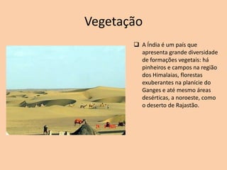 Vegetação
 A Índia é um país que
apresenta grande diversidade
de formações vegetais: há
pinheiros e campos na região
dos Himalaias, florestas
exuberantes na planície do
Ganges e até mesmo áreas
desérticas, a noroeste, como
o deserto de Rajastão.
 